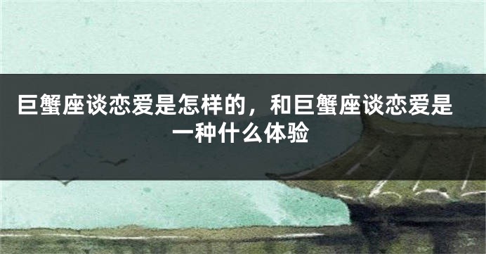 巨蟹座谈恋爱是怎样的，和巨蟹座谈恋爱是一种什么体验