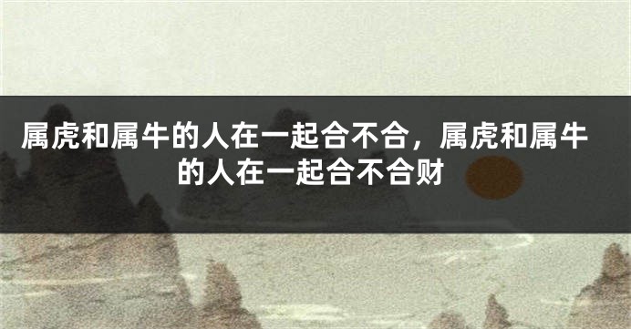 属虎和属牛的人在一起合不合，属虎和属牛的人在一起合不合财
