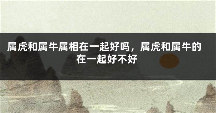 属虎和属牛属相在一起好吗，属虎和属牛的在一起好不好