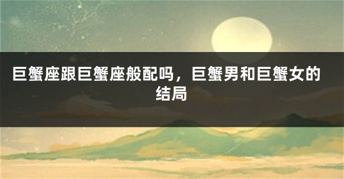 巨蟹座跟巨蟹座般配吗，巨蟹男和巨蟹女的结局