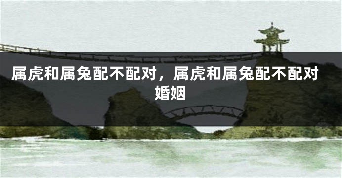 属虎和属兔配不配对，属虎和属兔配不配对婚姻