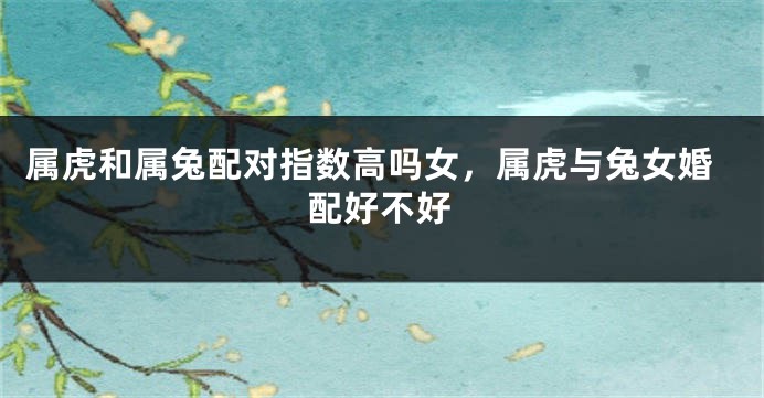 属虎和属兔配对指数高吗女，属虎与兔女婚配好不好