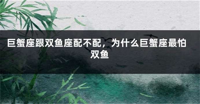 巨蟹座跟双鱼座配不配，为什么巨蟹座最怕双鱼