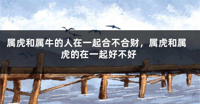 属虎和属牛的人在一起合不合财，属虎和属虎的在一起好不好