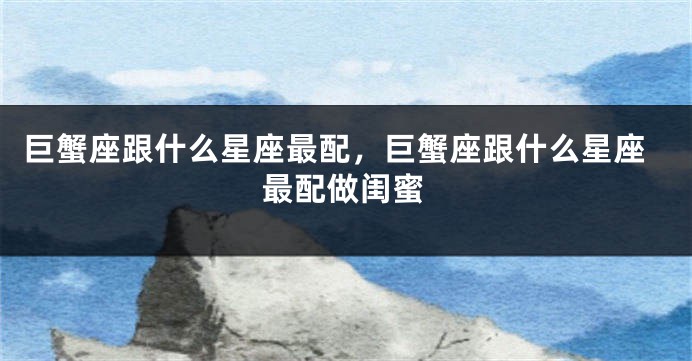 巨蟹座跟什么星座最配，巨蟹座跟什么星座最配做闺蜜