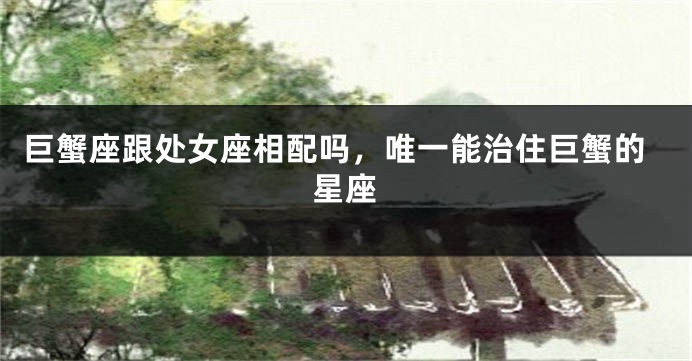 巨蟹座跟处女座相配吗，唯一能治住巨蟹的星座