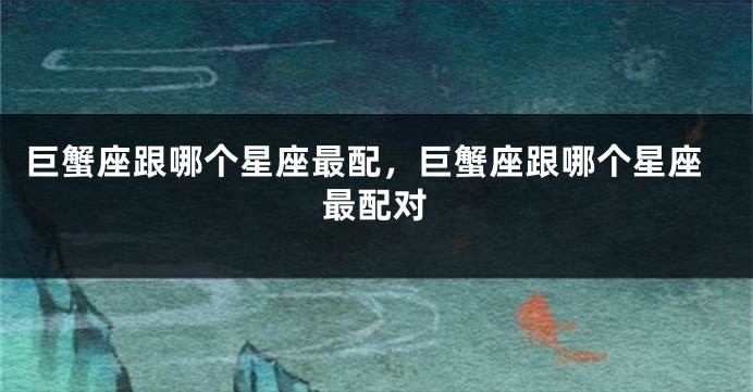 巨蟹座跟哪个星座最配，巨蟹座跟哪个星座最配对