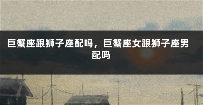 巨蟹座跟狮子座配吗，巨蟹座女跟狮子座男配吗