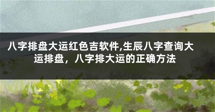 八字排盘大运红色吉软件,生辰八字查询大运排盘，八字排大运的正确方法