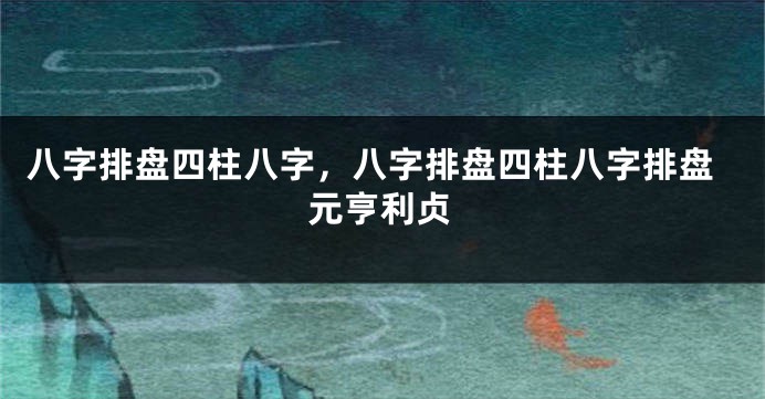 八字排盘四柱八字，八字排盘四柱八字排盘元亨利贞