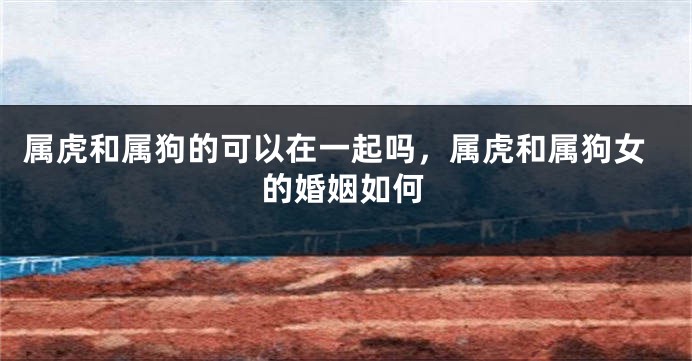 属虎和属狗的可以在一起吗，属虎和属狗女的婚姻如何