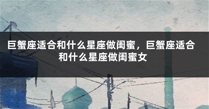 巨蟹座适合和什么星座做闺蜜，巨蟹座适合和什么星座做闺蜜女