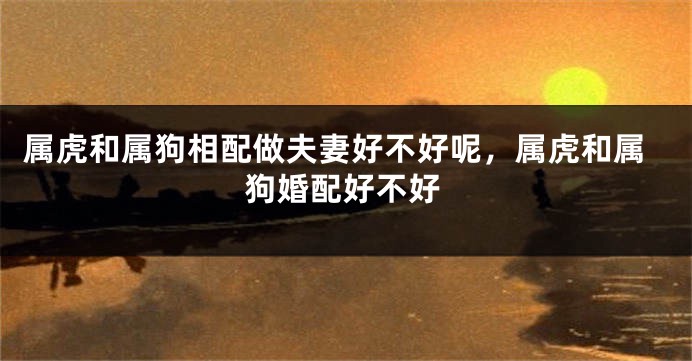 属虎和属狗相配做夫妻好不好呢，属虎和属狗婚配好不好
