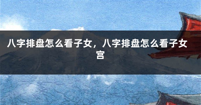 八字排盘怎么看子女，八字排盘怎么看子女宫
