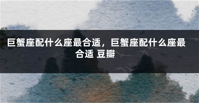 巨蟹座配什么座最合适，巨蟹座配什么座最合适 豆瓣