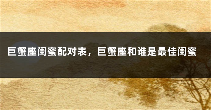 巨蟹座闺蜜配对表，巨蟹座和谁是最佳闺蜜