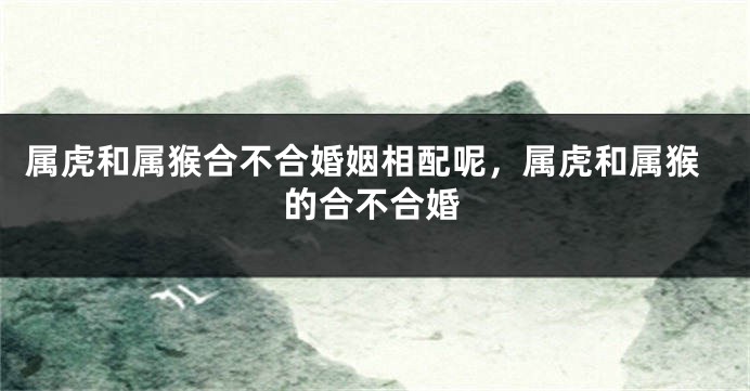 属虎和属猴合不合婚姻相配呢，属虎和属猴的合不合婚