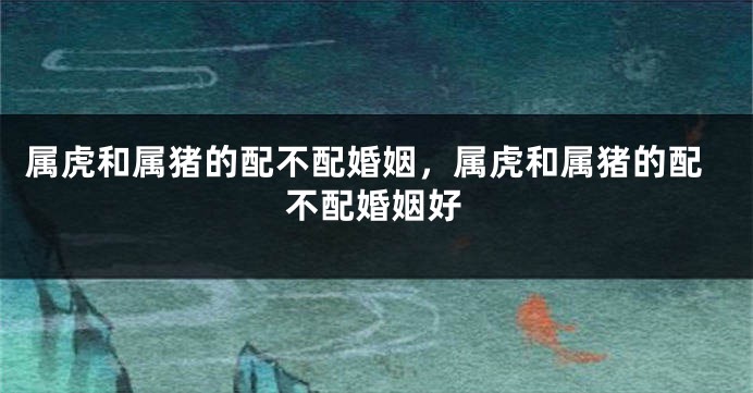 属虎和属猪的配不配婚姻，属虎和属猪的配不配婚姻好