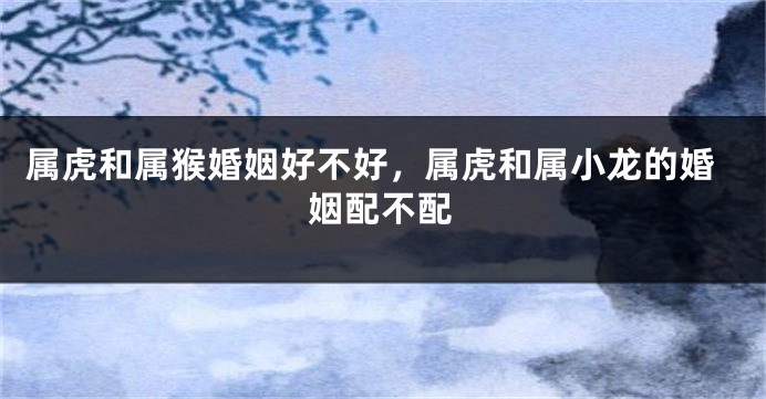 属虎和属猴婚姻好不好，属虎和属小龙的婚姻配不配