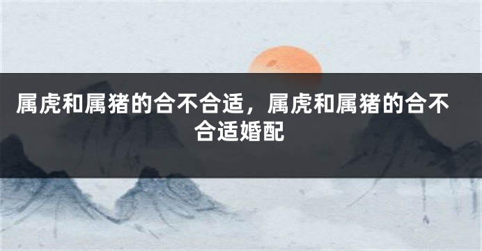 属虎和属猪的合不合适，属虎和属猪的合不合适婚配