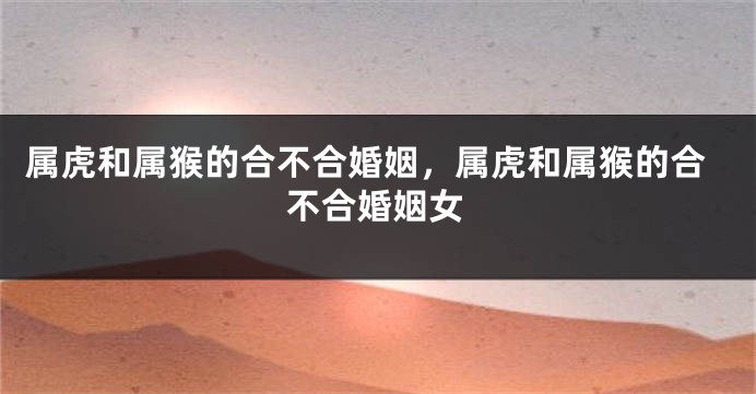 属虎和属猴的合不合婚姻，属虎和属猴的合不合婚姻女
