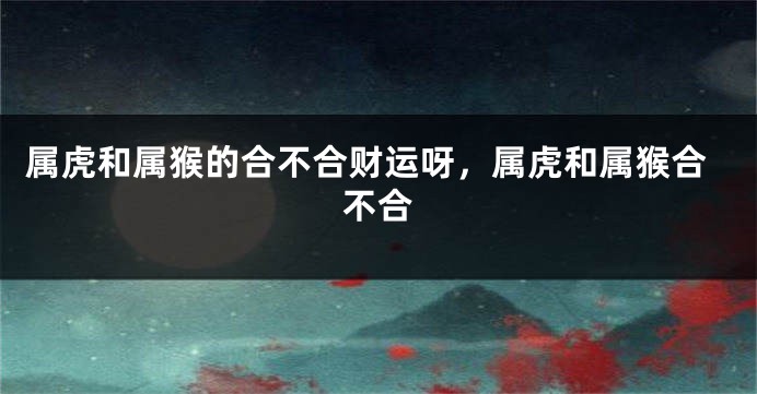 属虎和属猴的合不合财运呀，属虎和属猴合不合