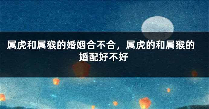 属虎和属猴的婚姻合不合，属虎的和属猴的婚配好不好