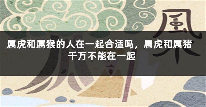 属虎和属猴的人在一起合适吗，属虎和属猪千万不能在一起