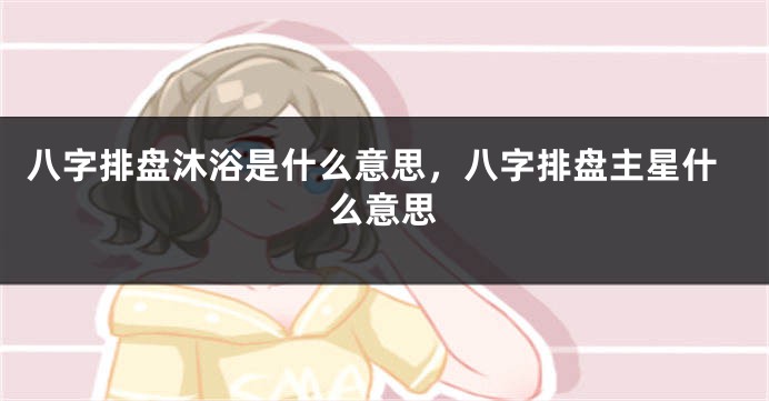 八字排盘沐浴是什么意思，八字排盘主星什么意思