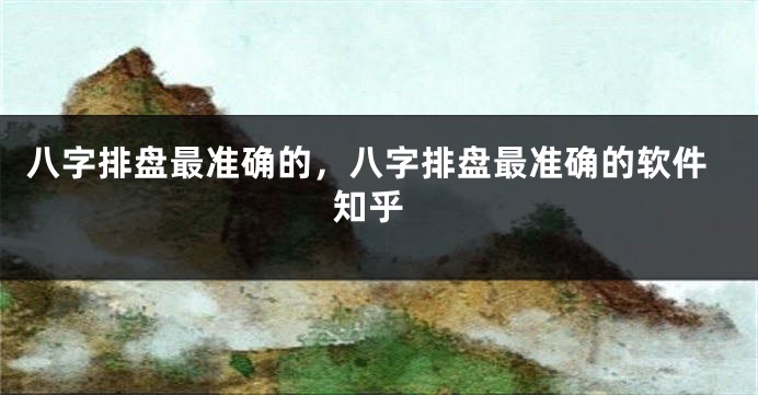 八字排盘最准确的,八字排盘最准确的软件 知乎