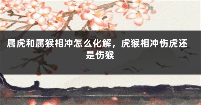 属虎和属猴相冲怎么化解，虎猴相冲伤虎还是伤猴