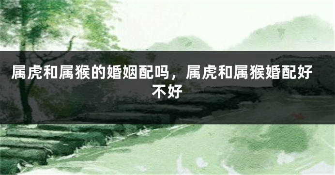 属虎和属猴的婚姻配吗，属虎和属猴婚配好不好