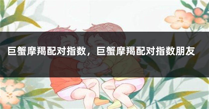 巨蟹摩羯配对指数，巨蟹摩羯配对指数朋友