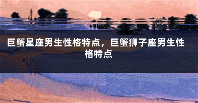巨蟹星座男生性格特点，巨蟹狮子座男生性格特点