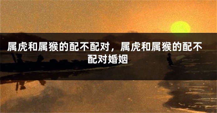 属虎和属猴的配不配对，属虎和属猴的配不配对婚姻