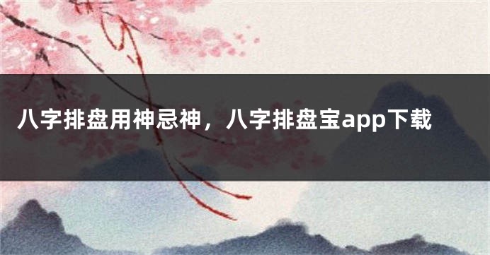 八字排盘用神忌神，八字排盘宝app下载