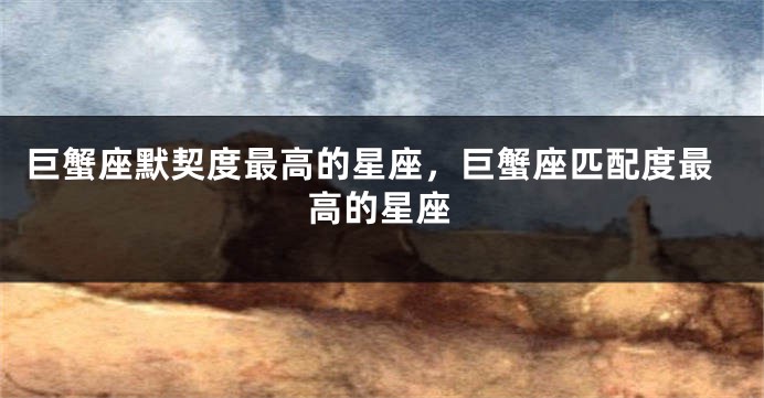 巨蟹座默契度最高的星座，巨蟹座匹配度最高的星座
