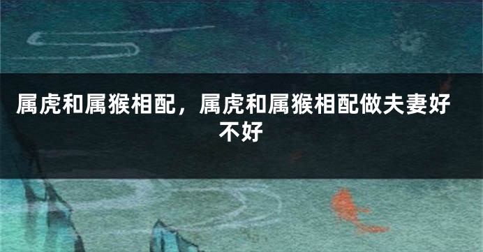 属虎和属猴相配，属虎和属猴相配做夫妻好不好