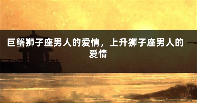 巨蟹狮子座男人的爱情，上升狮子座男人的爱情