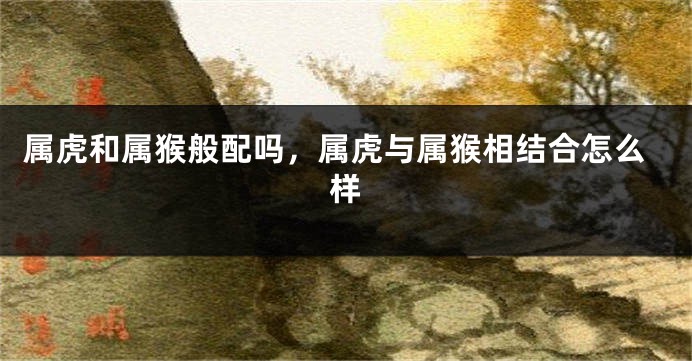 属虎和属猴般配吗，属虎与属猴相结合怎么样