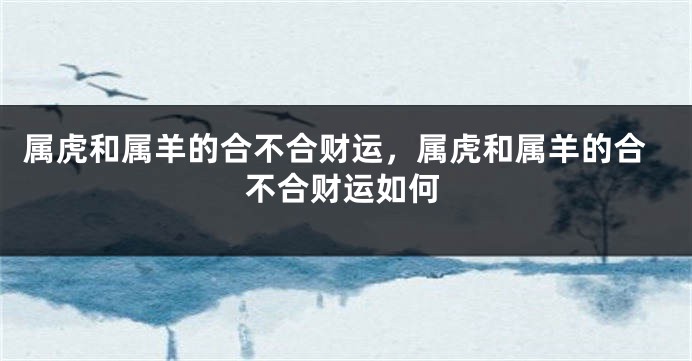 属虎和属羊的合不合财运，属虎和属羊的合不合财运如何