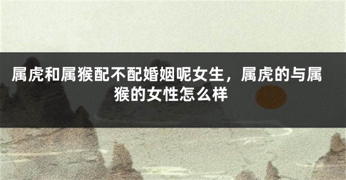 属虎和属猴配不配婚姻呢女生，属虎的与属猴的女性怎么样