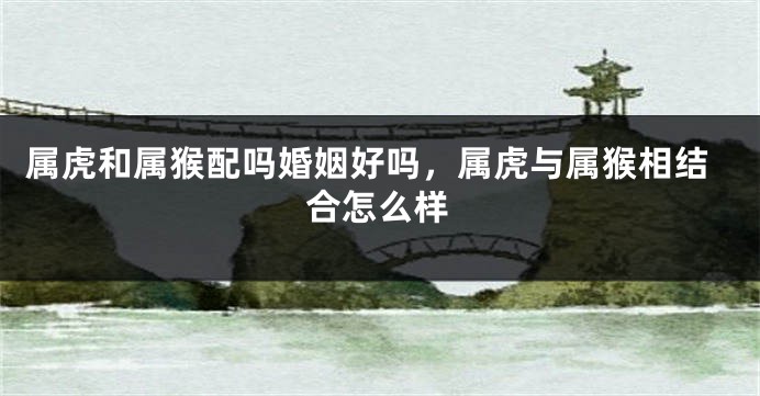 属虎和属猴配吗婚姻好吗，属虎与属猴相结合怎么样