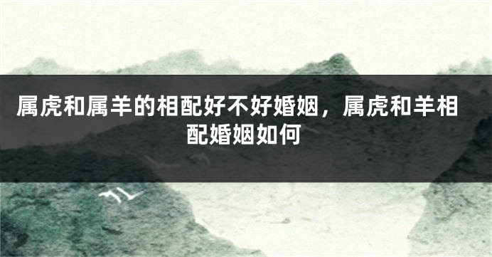 属虎和属羊的相配好不好婚姻，属虎和羊相配婚姻如何