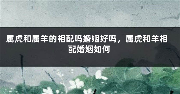 属虎和属羊的相配吗婚姻好吗，属虎和羊相配婚姻如何