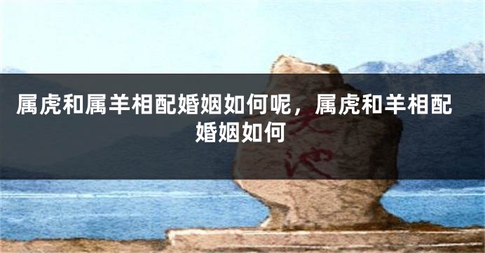 属虎和属羊相配婚姻如何呢，属虎和羊相配婚姻如何