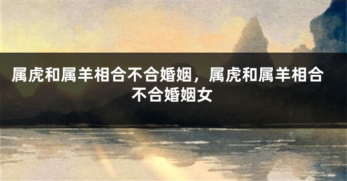 属虎和属羊相合不合婚姻，属虎和属羊相合不合婚姻女