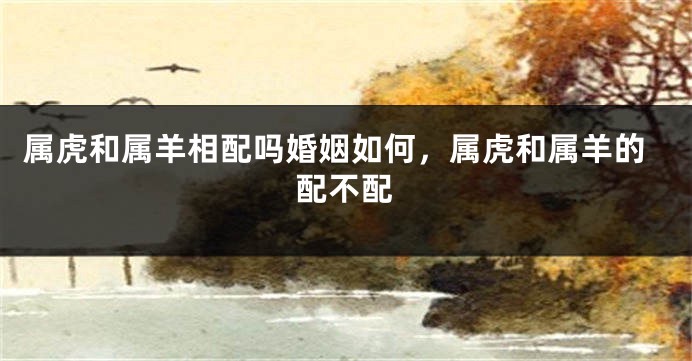 属虎和属羊相配吗婚姻如何，属虎和属羊的配不配