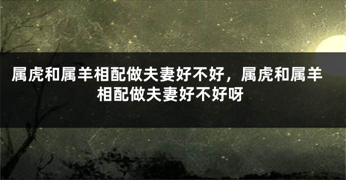 属虎和属羊相配做夫妻好不好，属虎和属羊相配做夫妻好不好呀