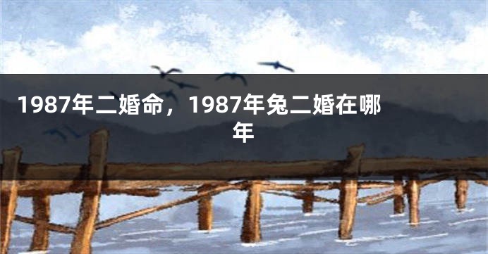1987年二婚命，1987年兔二婚在哪年